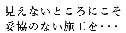 「見えないところにこそ妥協のない施工を・・・」