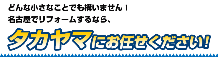 どんな小さなことでも構いません！名古屋でリフォームするなら、タカヤマにお任せください！