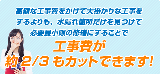 高額な工事費をかけて大掛かりな工事をするよりも水漏れ箇所だけを見つけて必要最小限の修繕にすることで工事費が約2/3もカットできます！