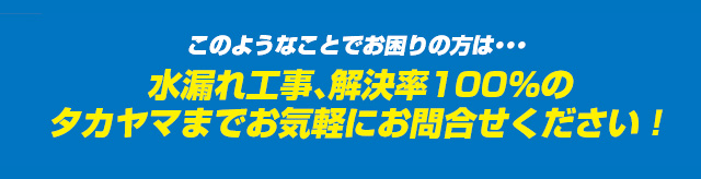 このようなことでお困りの方は・・・水漏れ工事、解決率100％のタカヤマまでお気軽にお問合せください！