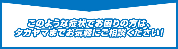 このような症状でお困りの方は、タカヤマまでお気軽にご相談ください！