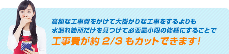 高額な工事費をかけて大掛かりな工事をするよりも水漏れ箇所だけを見つけて必要最小限の修繕にすることで工事費が約2/3もカットできます！