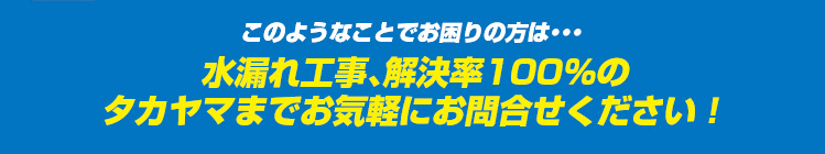 このようなことでお困りの方は・・・水漏れ工事、解決率100％のタカヤマまでお気軽にお問合せください！